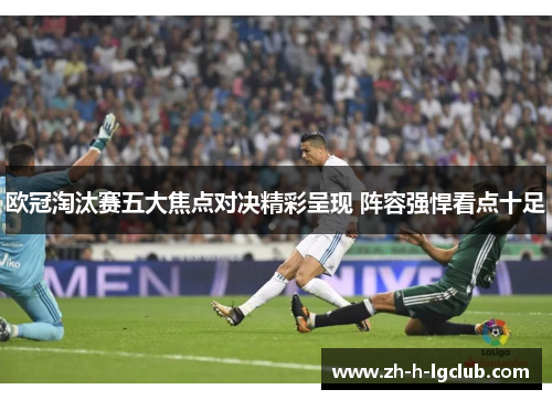 欧冠淘汰赛五大焦点对决精彩呈现 阵容强悍看点十足 欧冠淘汰赛五大焦点对决精彩呈现 阵容强悍看点十足